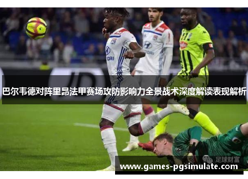 巴尔韦德对阵里昂法甲赛场攻防影响力全景战术深度解读表现解析 巴尔韦德对阵里昂法甲赛场攻防影响力全景战术深度解读表现解析