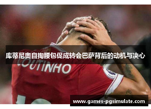 库蒂尼奥自掏腰包促成转会巴萨背后的动机与决心