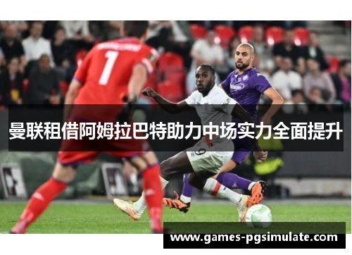 曼联租借阿姆拉巴特助力中场实力全面提升 曼联租借阿姆拉巴特助力中场实力全面提升