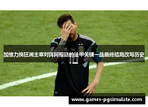 加维力挽狂澜主宰对阵阿根廷的法甲关键一战最终结局改写历史