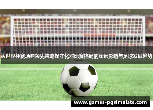 从世界杯赛场看领先策略保守化对比赛格局的深远影响与足球发展趋势